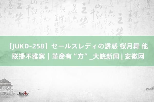 【JUKD-258】セールスレディの誘惑 桜月舞 他 联播不雅察｜革命有“方”_大皖新闻 | 安徽网