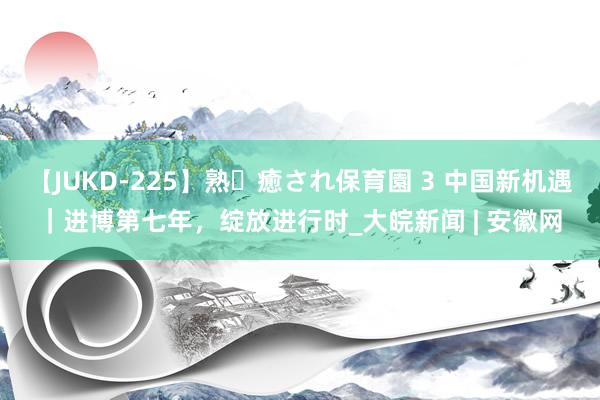 【JUKD-225】熟・癒され保育園 3 中国新机遇｜进博第七年，绽放进行时_大皖新闻 | 安徽网