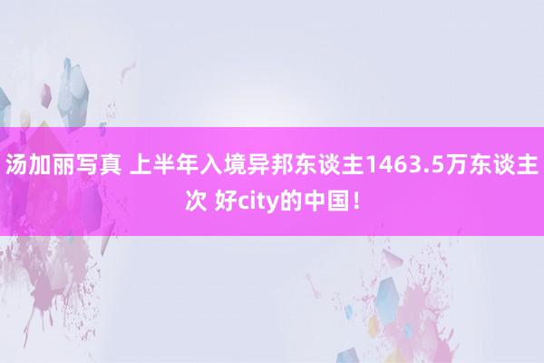 汤加丽写真 上半年入境异邦东谈主1463.5万东谈主次 好city的中国！