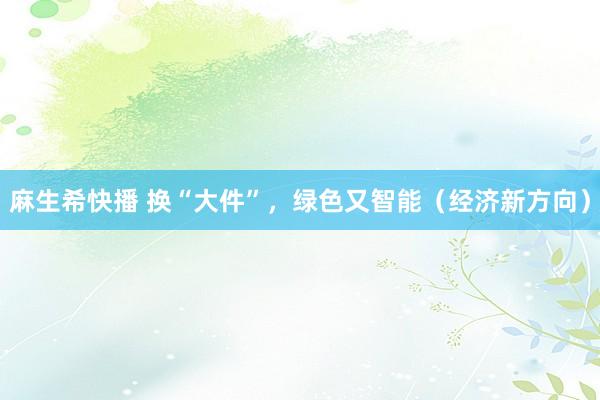 麻生希快播 换“大件”，绿色又智能（经济新方向）