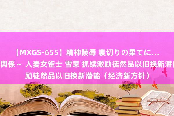 【MXGS-655】精神陵辱 裏切りの果てに… 前編 ～義兄との関係～ 人妻女雀士 雪菜 抓续激励徒然品以旧换新潜能（经济新方针）