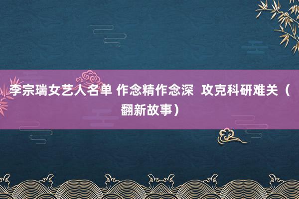 李宗瑞女艺人名单 作念精作念深  攻克科研难关（翻新故事）