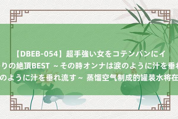 【DBEB-054】超手強い女をコテンパンにイカせまくる！危険な香りの絶頂BEST ～その時オンナは涙のように汁を垂れ流す～ 蒸馏空气制成的罐装水将在好意思上市