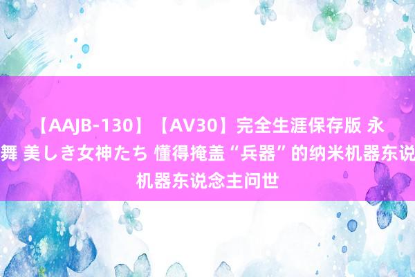 【AAJB-130】【AV30】完全生涯保存版 永遠なる淫舞 美しき女神たち 懂得掩盖“兵器”的纳米机器东说念主问世