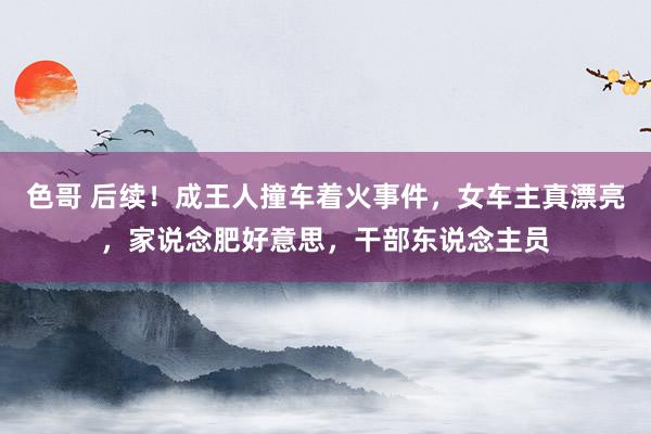 色哥 后续！成王人撞车着火事件，女车主真漂亮，家说念肥好意思，干部东说念主员