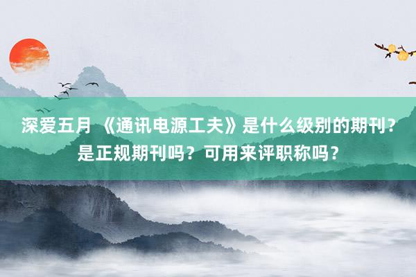 深爱五月 《通讯电源工夫》是什么级别的期刊？是正规期刊吗？可用来评职称吗？