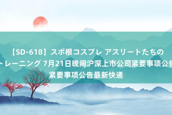 【SD-618】スポ根コスプレ アスリートたちの濡れ濡れトレーニング 7月21日晚间沪深上市公司紧要事项公告最新快递