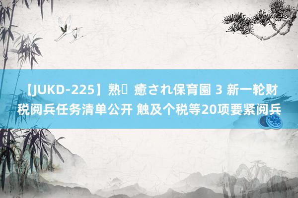 【JUKD-225】熟・癒され保育園 3 新一轮财税阅兵任务清单公开 触及个税等20项要紧阅兵