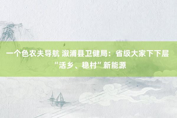 一个色农夫导航 溆浦县卫健局：省级大家下下层  “活乡、稳村”新能源