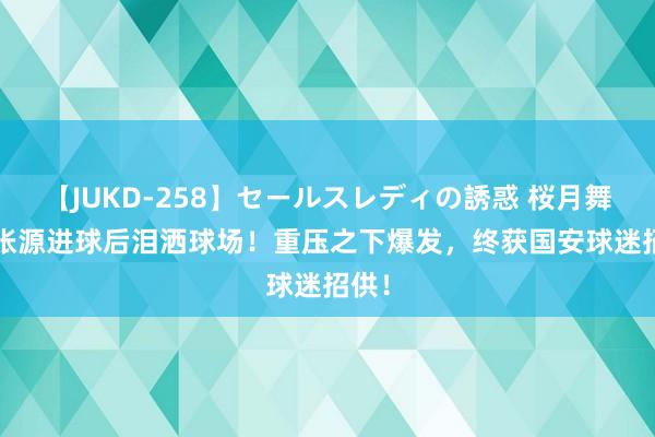 【JUKD-258】セールスレディの誘惑 桜月舞 他 张源进球后泪洒球场！重压之下爆发，终获国安球迷招供！