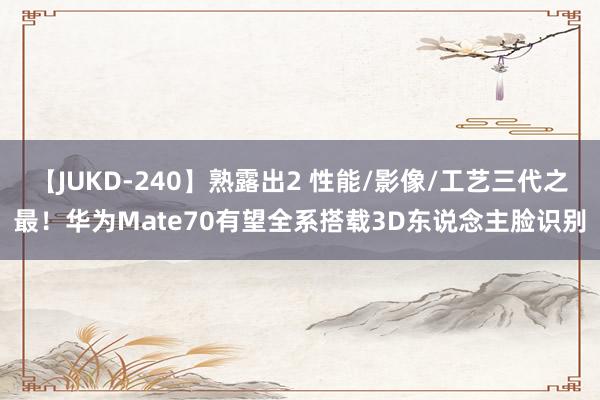 【JUKD-240】熟露出2 性能/影像/工艺三代之最！华为Mate70有望全系搭载3D东说念主脸识别