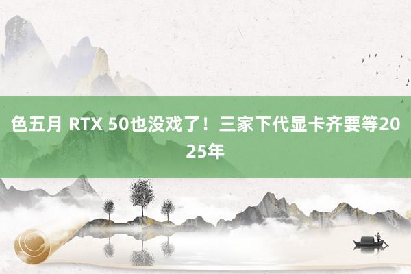 色五月 RTX 50也没戏了！三家下代显卡齐要等2025年