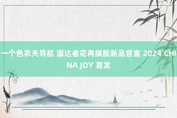 一个色农夫导航 溜达者花再旗舰新品官宣 2024 CHINA JOY 首发