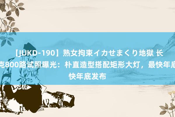 【JUKD-190】熟女拘束イカせまくり地獄 长城坦克800路试照曝光：朴直造型搭配矩形大灯，最快年底发布