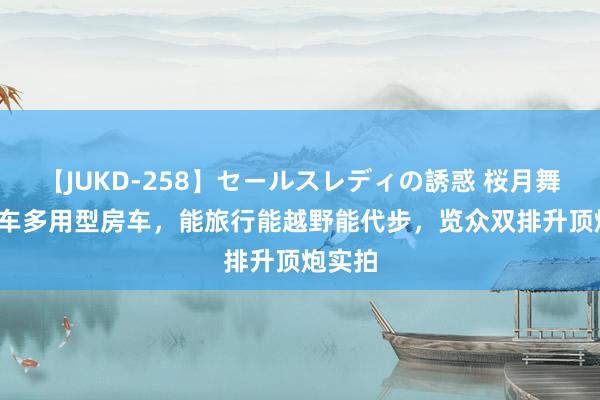 【JUKD-258】セールスレディの誘惑 桜月舞 他 一车多用型房车，能旅行能越野能代步，览众双排升顶炮实拍