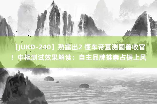 【JUKD-240】熟露出2 懂车帝夏测圆善收官！中枢测试效果解读：自主品牌推崇占据上风