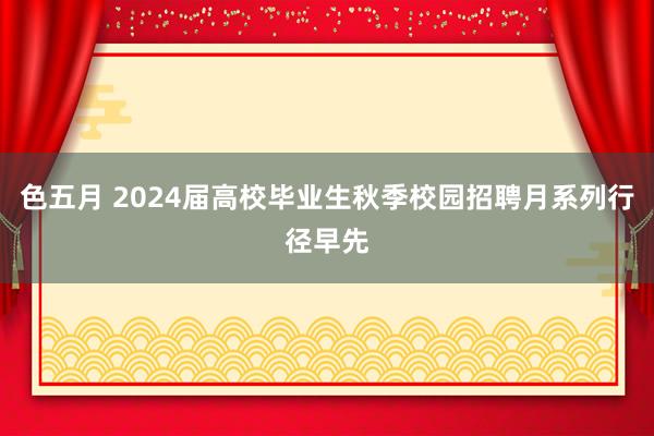 色五月 2024届高校毕业生秋季校园招聘月系列行径早先