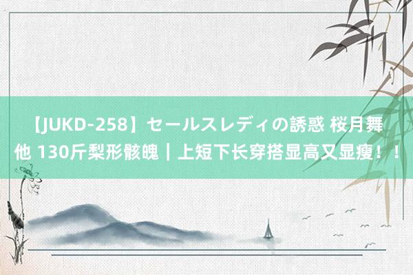 【JUKD-258】セールスレディの誘惑 桜月舞 他 130斤梨形骸魄｜上短下长穿搭显高又显瘦！！