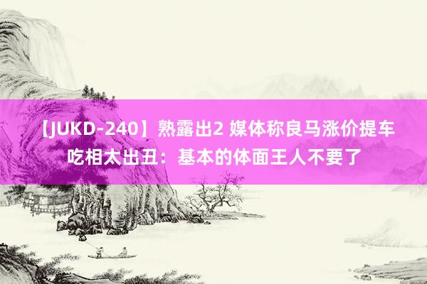 【JUKD-240】熟露出2 媒体称良马涨价提车吃相太出丑：基本的体面王人不要了