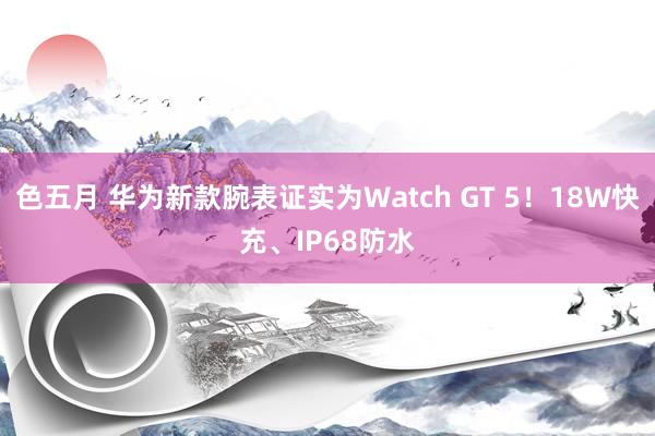 色五月 华为新款腕表证实为Watch GT 5！18W快充、IP68防水