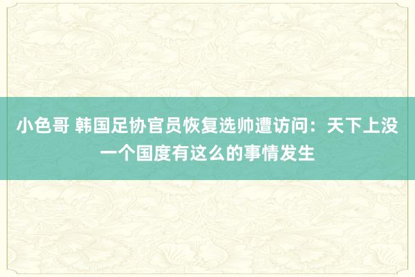 小色哥 韩国足协官员恢复选帅遭访问：天下上没一个国度有这么的事情发生