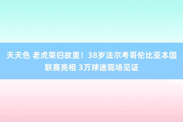 天天色 老虎荣归故里！38岁法尔考哥伦比亚本国联赛亮相 3万球迷现场见证