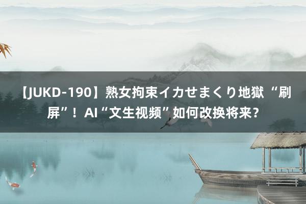 【JUKD-190】熟女拘束イカせまくり地獄 “刷屏”！AI“文生视频”如何改换将来？