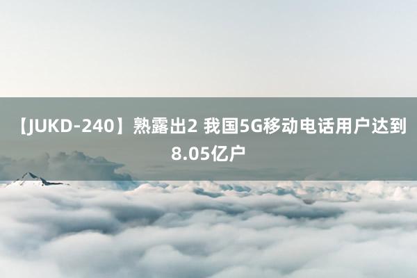 【JUKD-240】熟露出2 我国5G移动电话用户达到8.05亿户