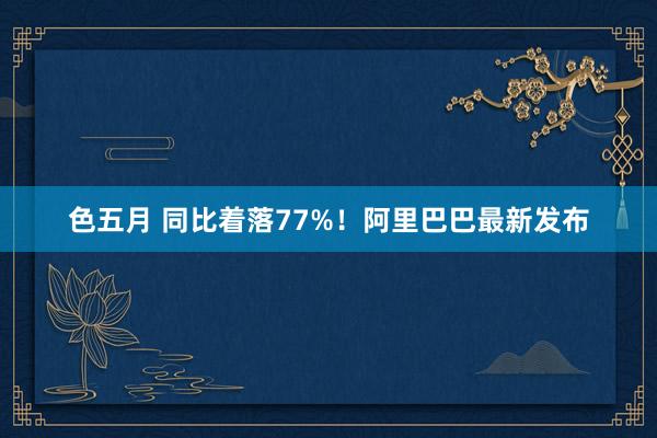 色五月 同比着落77%！阿里巴巴最新发布