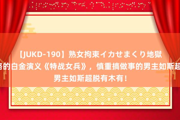 【JUKD-190】熟女拘束イカせまくり地獄 不走寻常路的白金演义《特战女兵》，慎重搞做事的男主如斯超脱有木有！