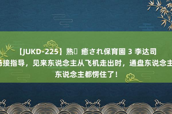 【JUKD-225】熟・癒され保育園 3 李达司令员去机场接指导，见来东说念主从飞机走出时，通盘东说念主都愣住了！