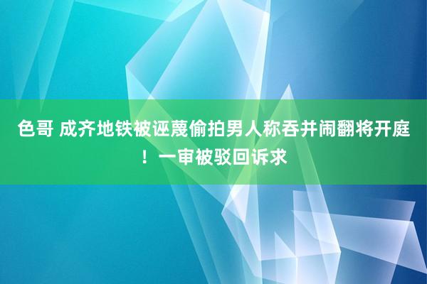 色哥 成齐地铁被诬蔑偷拍男人称吞并闹翻将开庭！一审被驳回诉求