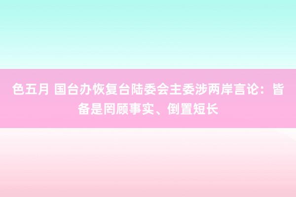 色五月 国台办恢复台陆委会主委涉两岸言论：皆备是罔顾事实、倒置短长