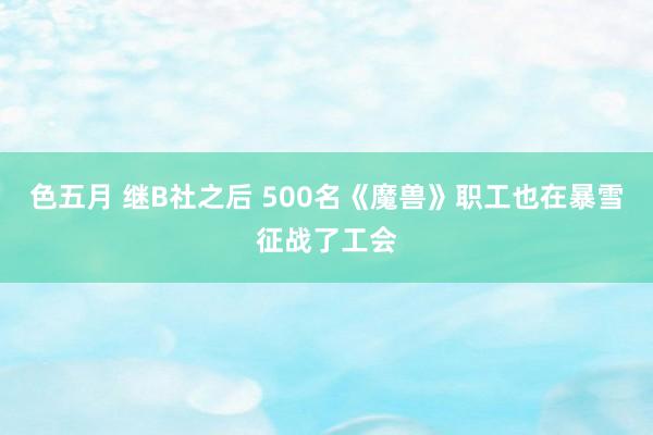 色五月 继B社之后 500名《魔兽》职工也在暴雪征战了工会