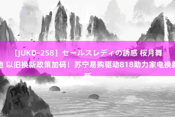 【JUKD-258】セールスレディの誘惑 桜月舞 他 以旧换新政策加码！苏宁易购驱动818助力家电换新