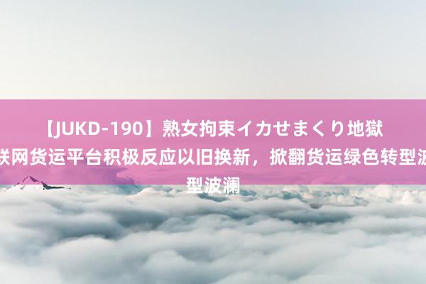 【JUKD-190】熟女拘束イカせまくり地獄 互联网货运平台积极反应以旧换新，掀翻货运绿色转型波澜