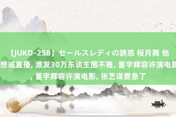 【JUKD-258】セールスレディの誘惑 桜月舞 他 太牛! 董宇辉陈想诚直播， 激发30万东谈主围不雅， 董宇辉容许演电影， 张艺谋要急了