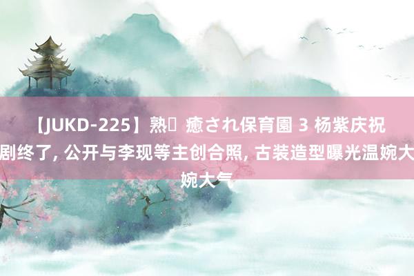 【JUKD-225】熟・癒され保育園 3 杨紫庆祝新剧终了， 公开与李现等主创合照， 古装造型曝光温婉大气