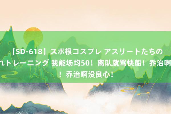 【SD-618】スポ根コスプレ アスリートたちの濡れ濡れトレーニング 我能场均50！离队就骂快船！乔治啊没良心！