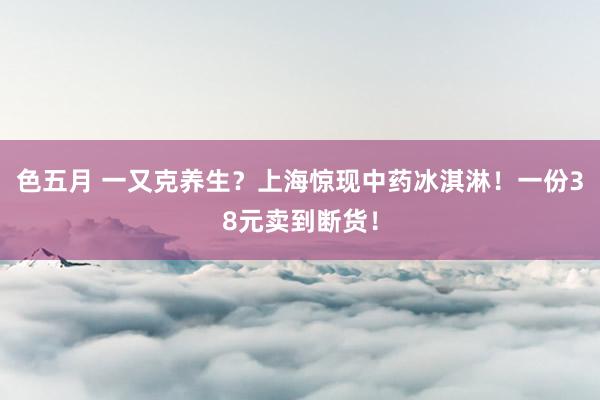 色五月 一又克养生？上海惊现中药冰淇淋！一份38元卖到断货！