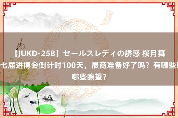 【JUKD-258】セールスレディの誘惑 桜月舞 他 第七届进博会倒计时100天，展商准备好了吗？有哪些瞻望？