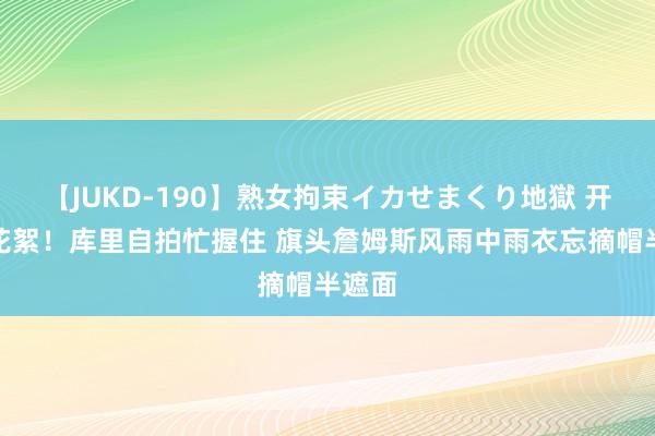 【JUKD-190】熟女拘束イカせまくり地獄 开幕式花絮！库里自拍忙握住 旗头詹姆斯风雨中雨衣忘摘帽半遮面