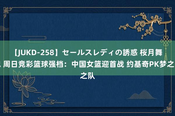 【JUKD-258】セールスレディの誘惑 桜月舞 他 周日竞彩篮球强档：中国女篮迎首战 约基奇PK梦之队