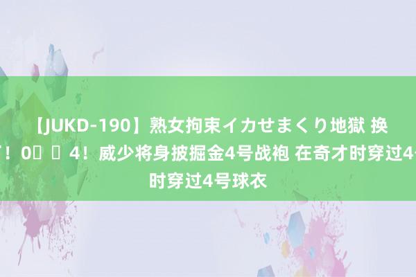 【JUKD-190】熟女拘束イカせまくり地獄 换号码了！0➡️4！威少将身披掘金4号战袍 在奇才时穿过4号球衣