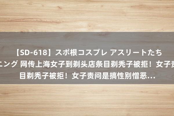 【SD-618】スポ根コスプレ アスリートたちの濡れ濡れトレーニング 网传上海女子到剃头店条目剃秃子被拒！女子责问是搞性别憎恶…