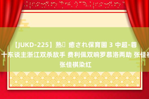 【JUKD-225】熟・癒され保育園 3 中超-蓉城3-1十东谈主浙江双杀敌手 费利佩双响罗慕洛两助 张佳祺染红