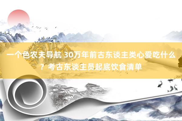 一个色农夫导航 30万年前古东谈主类心爱吃什么？考古东谈主员起底饮食清单