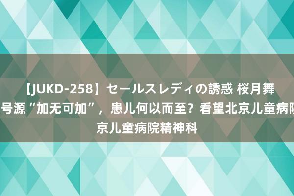 【JUKD-258】セールスレディの誘惑 桜月舞 他 门诊号源“加无可加”，患儿何以而至？看望北京儿童病院精神科