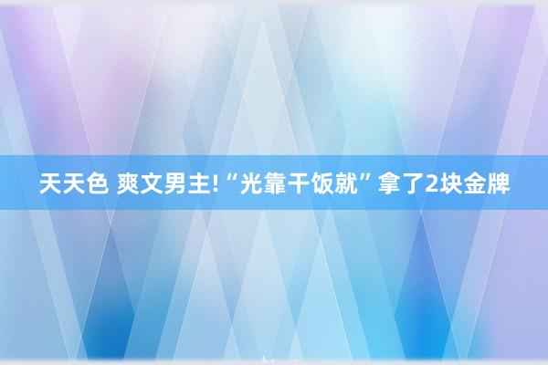 天天色 爽文男主!“光靠干饭就”拿了2块金牌