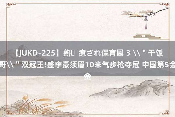 【JUKD-225】熟・癒され保育園 3 \＂干饭哥\＂双冠王!盛李豪须眉10米气步枪夺冠 中国第5金